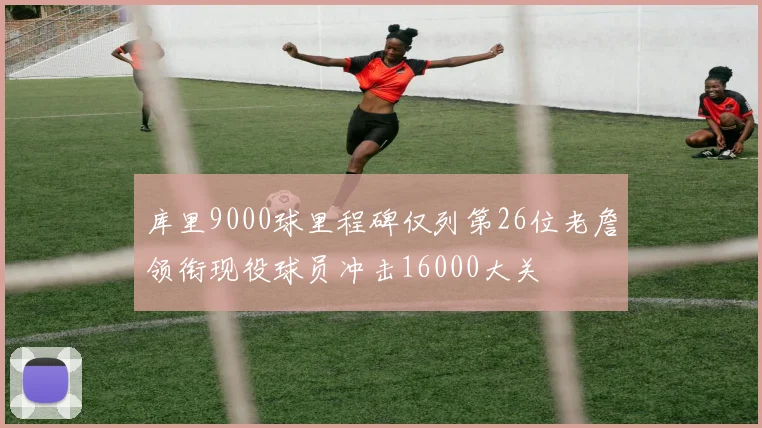 库里9000球里程碑仅列第26位老詹领衔现役球员冲击16000大关