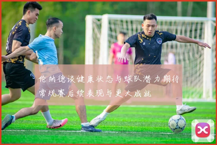 伦纳德谈健康状态与球队潜力期待常规赛后续表现与更大成就