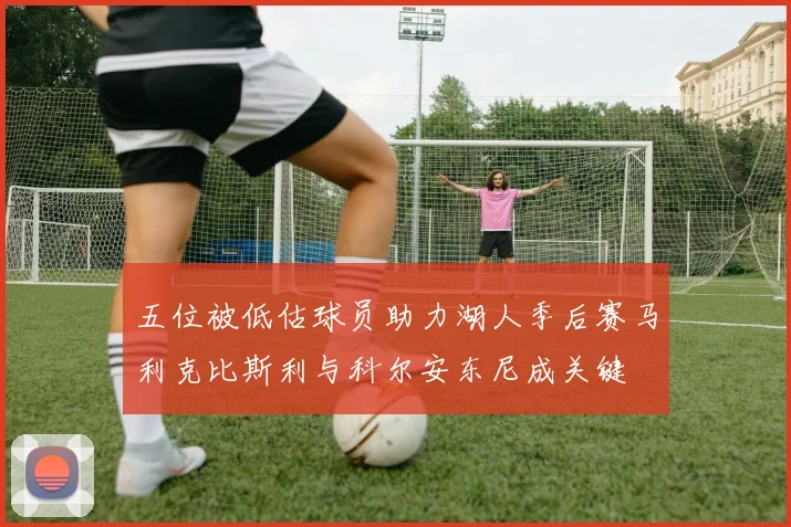五位被低估球员助力湖人季后赛马利克比斯利与科尔安东尼成关键