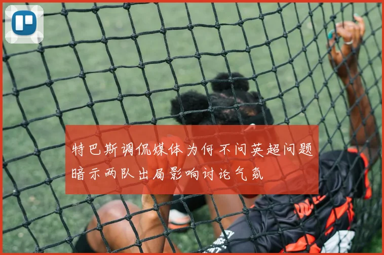 特巴斯调侃媒体为何不问英超问题暗示两队出局影响讨论气氛