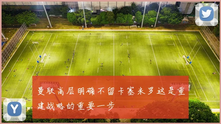曼联高层明确不留卡塞米罗这是重建战略的重要一步