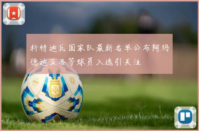 科特迪瓦国家队最新名单公布阿玛德迪亚洛等球员入选引关注