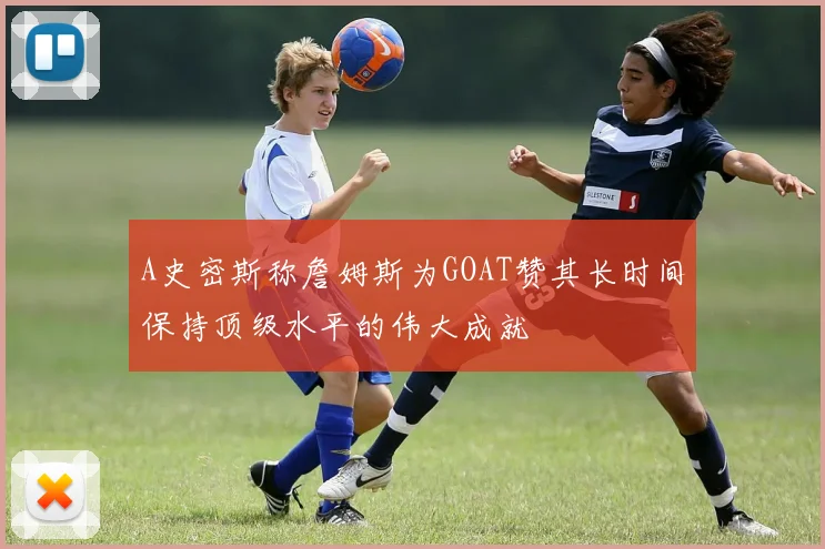 A史密斯称詹姆斯为GOAT赞其长时间保持顶级水平的伟大成就