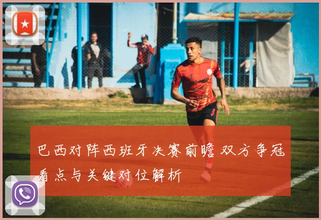 巴西对阵西班牙决赛前瞻 双方争冠看点与关键对位解析
