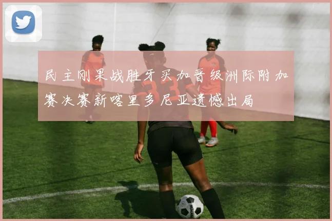 民主刚果战胜牙买加晋级洲际附加赛决赛新喀里多尼亚遗憾出局