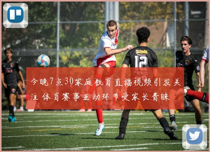 今晚7点30家庭教育直播视频引发关注 体育赛事互动环节受家长青睐
