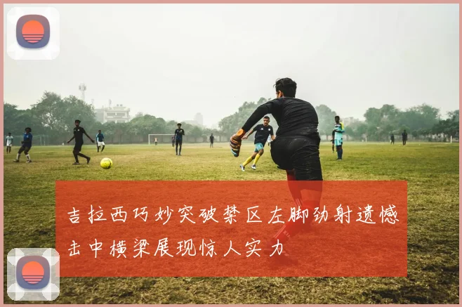 吉拉西巧妙突破禁区左脚劲射遗憾击中横梁展现惊人实力