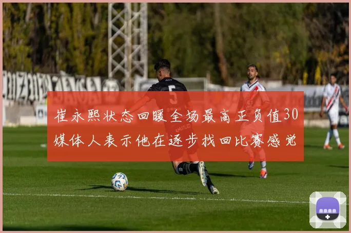 崔永熙状态回暖全场最高正负值30媒体人表示他在逐步找回比赛感觉