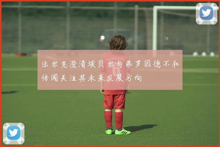 法尔克澄清埃贝尔与弗罗因德不和传闻关注其未来发展方向