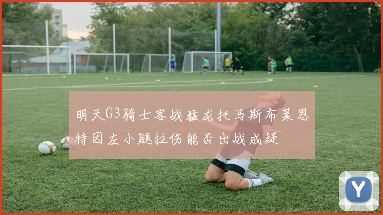 明天G3骑士客战猛龙托马斯布莱恩特因左小腿拉伤能否出战成疑