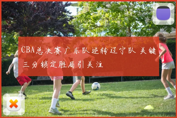 CBA总决赛广东队逆转辽宁队 关键三分锁定胜局引关注