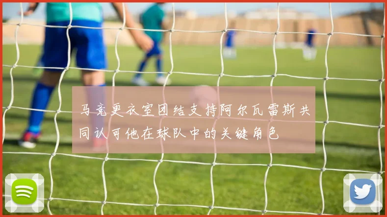 马竞更衣室团结支持阿尔瓦雷斯共同认可他在球队中的关键角色