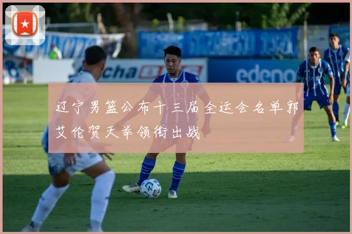 辽宁男篮公布十三届全运会名单郭艾伦贺天举领衔出战