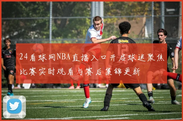 24看球网NBA直播入口开启球迷聚焦比赛实时观看与赛后集锦更新
