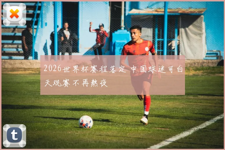 2026世界杯赛程落定 中国球迷可白天观赛不再熬夜