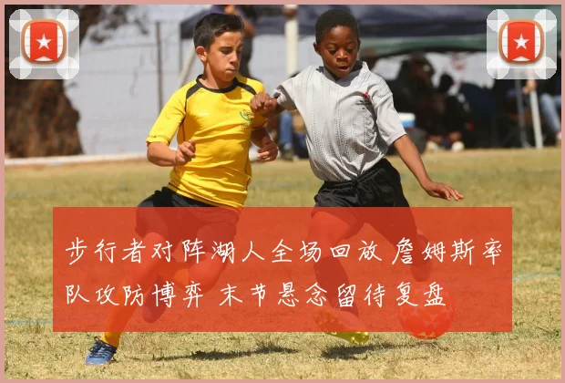 步行者对阵湖人全场回放 詹姆斯率队攻防博弈 末节悬念留待复盘