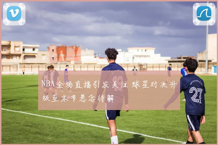 NBA全场直播引发关注 球星对决升级至末节悬念待解