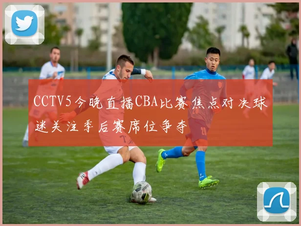 CCTV5今晚直播CBA比赛焦点对决球迷关注季后赛席位争夺