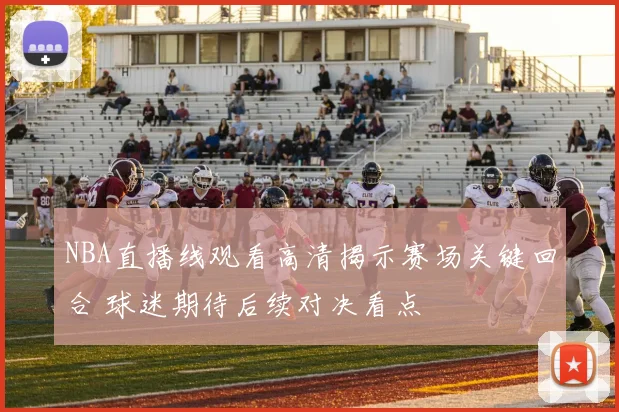 NBA直播线观看高清揭示赛场关键回合 球迷期待后续对决看点