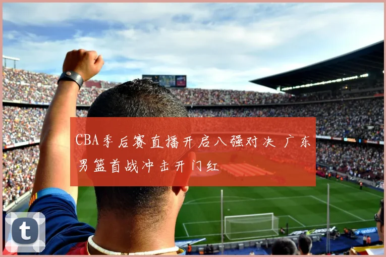 CBA季后赛直播开启八强对决 广东男篮首战冲击开门红