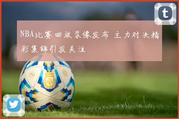 NBA比赛回放录像发布 主力对决精彩集锦引发关注