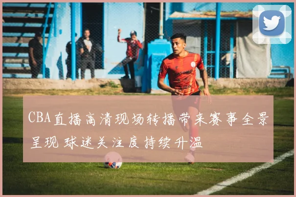 CBA直播高清现场转播带来赛事全景呈现 球迷关注度持续升温