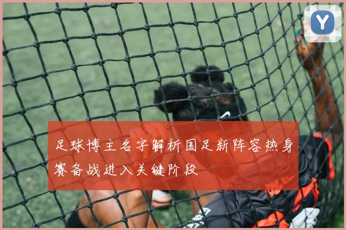 足球博主名字解析国足新阵容热身赛备战进入关键阶段