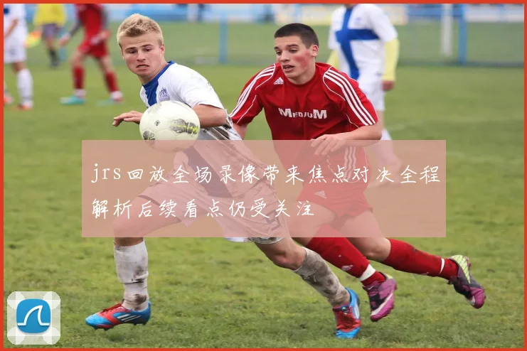 jrs回放全场录像带来焦点对决全程解析后续看点仍受关注