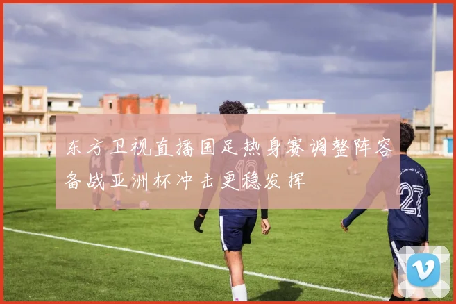 东方卫视直播国足热身赛调整阵容备战亚洲杯冲击更稳发挥