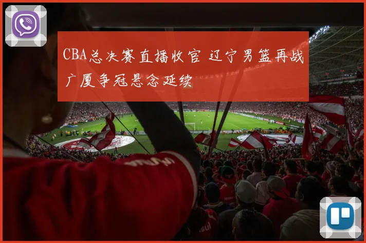 CBA总决赛直播收官 辽宁男篮再战广厦争冠悬念延续