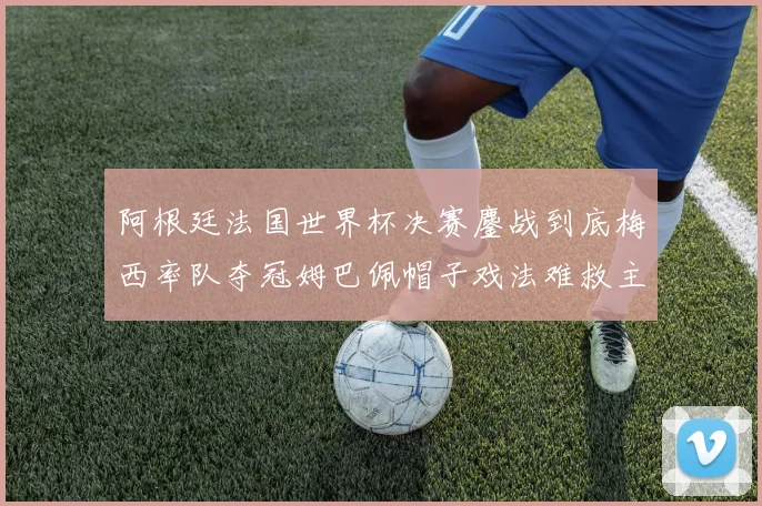 阿根廷法国世界杯决赛鏖战到底梅西率队夺冠姆巴佩帽子戏法难救主
