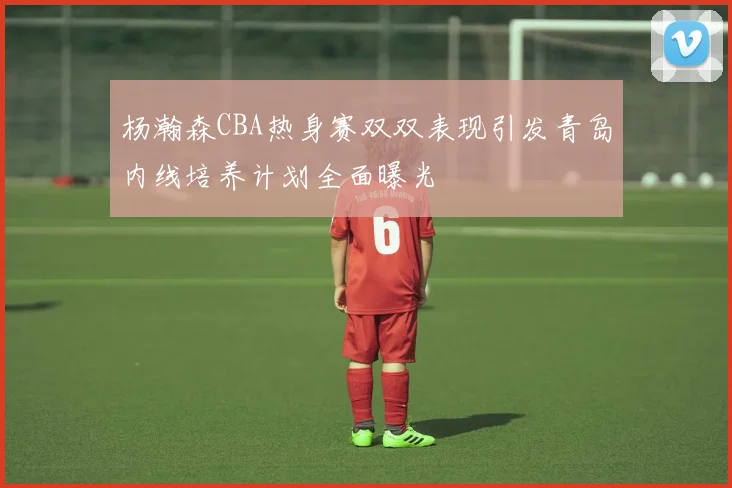 杨瀚森CBA热身赛双双表现引发青岛内线培养计划全面曝光