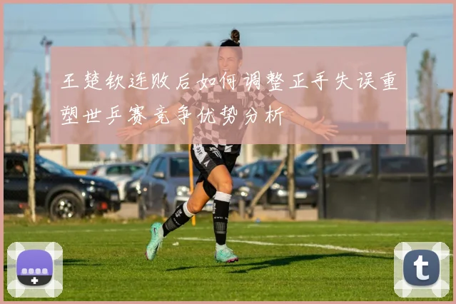 王楚钦连败后如何调整正手失误重塑世乒赛竞争优势分析